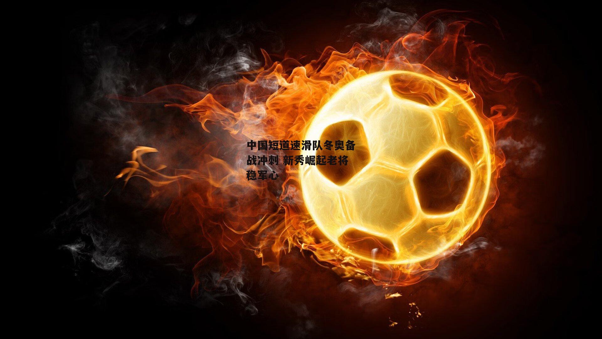 中国短道速滑队冬奥备战冲刺 新秀崛起老将稳军心