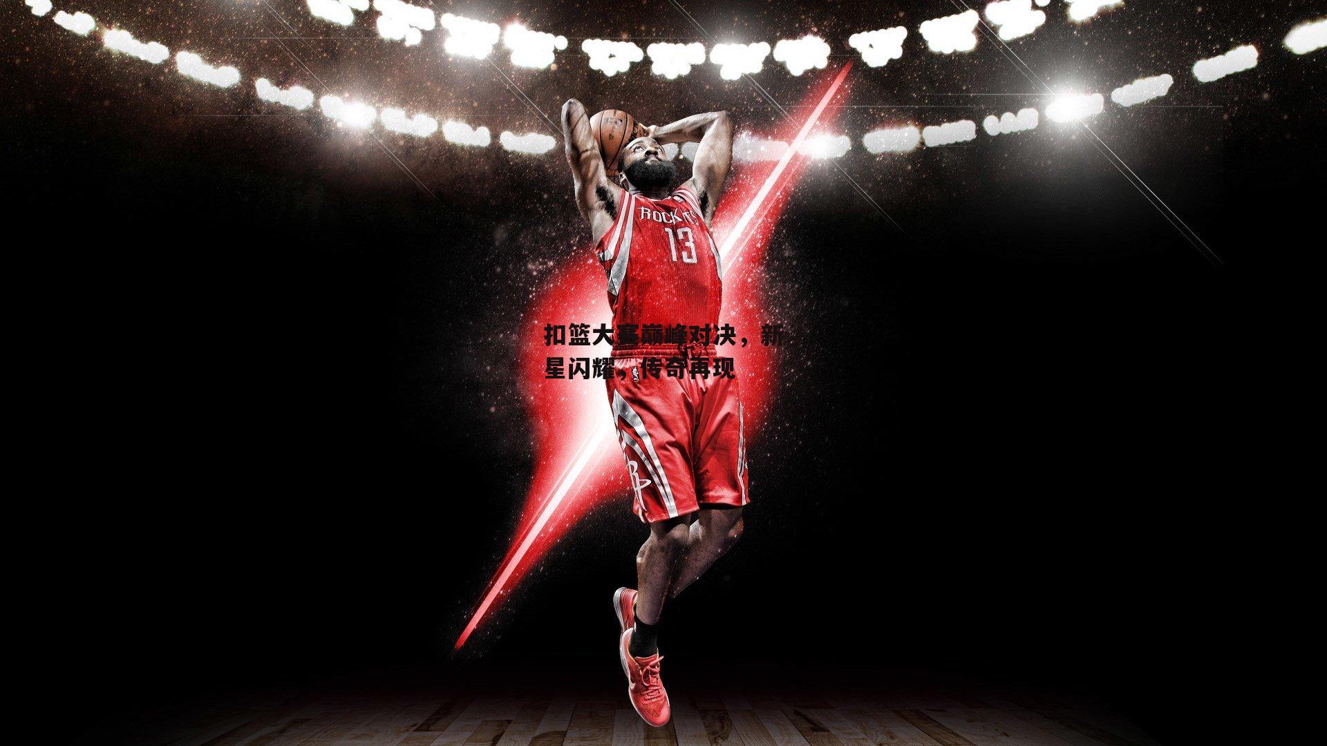 扣篮大赛巅峰对决，新星闪耀，传奇再现